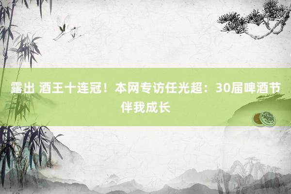 露出 酒王十连冠！本网专访任光超：30届啤酒节伴我成长