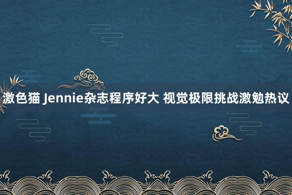 激色猫 Jennie杂志程序好大 视觉极限挑战激勉热议