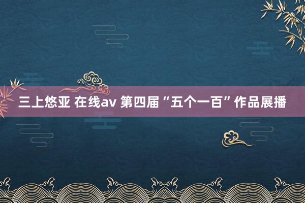 三上悠亚 在线av 第四届“五个一百”作品展播