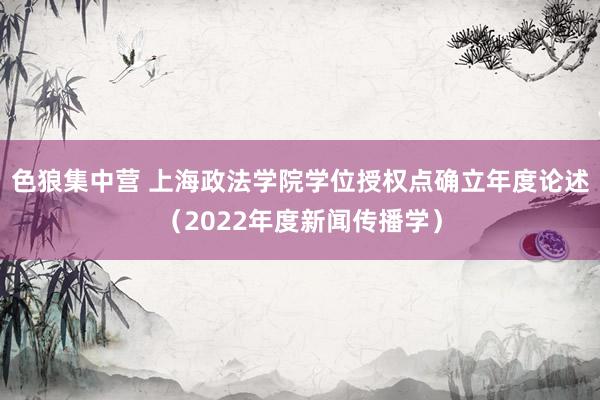 色狼集中营 上海政法学院学位授权点确立年度论述（2022年度新闻传播学）