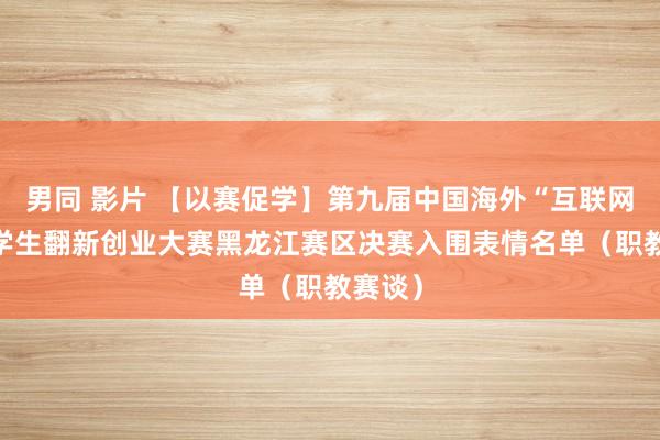 男同 影片 【以赛促学】第九届中国海外“互联网+”大学生翻新创业大赛黑龙江赛区决赛入围表情名单（职教赛谈）