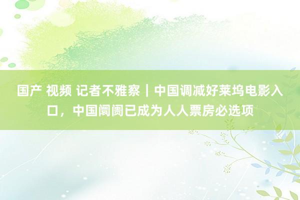 国产 视频 记者不雅察｜中国调减好莱坞电影入口，中国阛阓已成为人人票房必选项