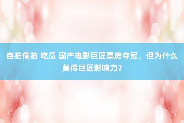 自拍偷拍 吃瓜 国产电影巨匠票房夺冠，但为什么莫得巨匠影响力？