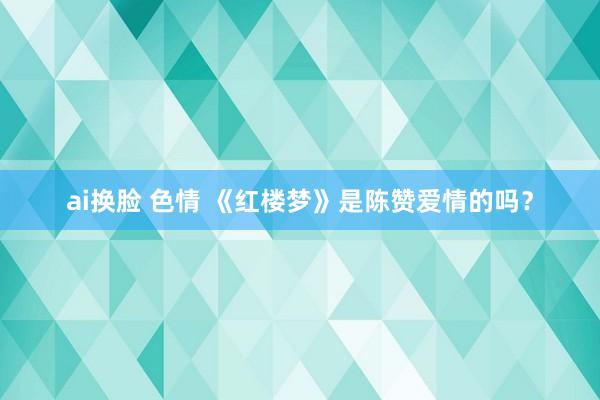ai换脸 色情 《红楼梦》是陈赞爱情的吗？