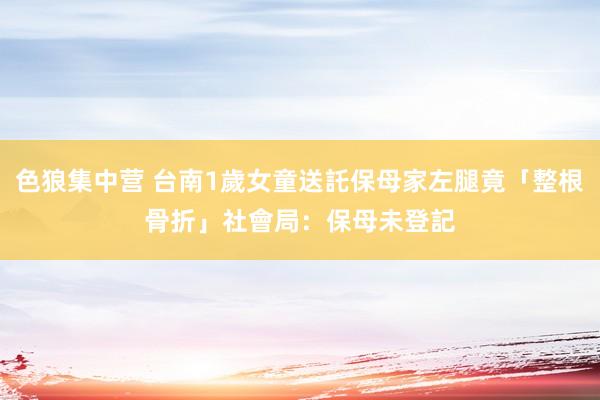 色狼集中营 台南1歲女童送託保母家左腿竟「整根骨折」　社會局：保母未登記