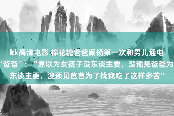 kk高清电影 棉花糖爸爸阐扬第一次和男儿通电话时男儿就喊了我方“爸爸”：“原以为女孩子没东谈主要，没预见爸爸为了找我吃了这样多苦”