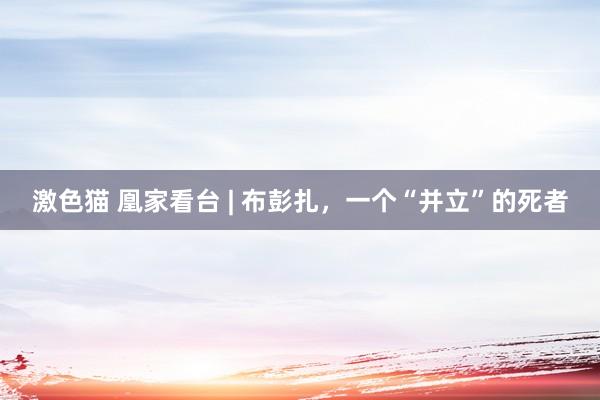 激色猫 凰家看台 | 布彭扎，一个“并立”的死者