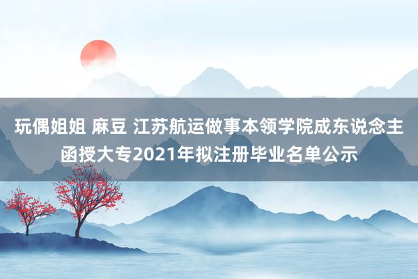 玩偶姐姐 麻豆 江苏航运做事本领学院成东说念主函授大专2021年拟注册毕业名单公示