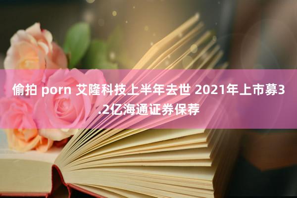 偷拍 porn 艾隆科技上半年去世 2021年上市募3.2亿海通证券保荐