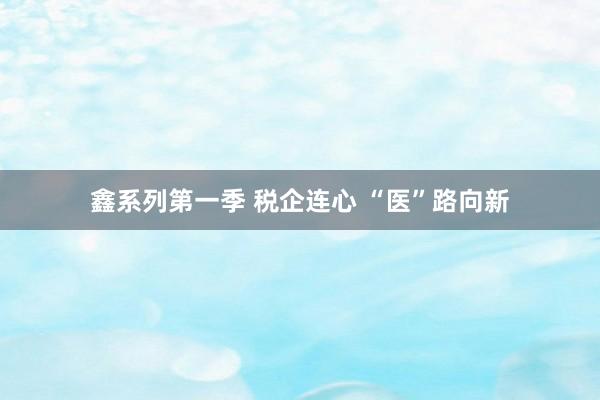 鑫系列第一季 税企连心 “医”路向新