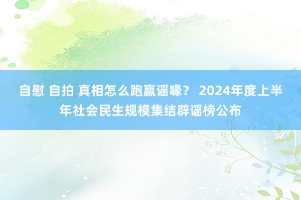 自慰 自拍 真相怎么跑赢谣喙？ 2024年度上半年社会民生规模集结辟谣榜公布