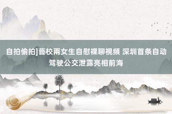 自拍偷拍]藝校兩女生自慰裸聊視頻 深圳首条自动驾驶公交泄露亮相前海