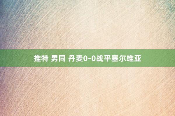 推特 男同 丹麦0-0战平塞尔维亚