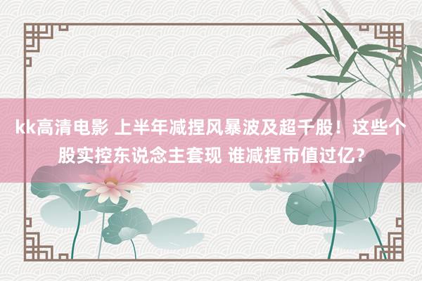 kk高清电影 上半年减捏风暴波及超千股！这些个股实控东说念主套现 谁减捏市值过亿？
