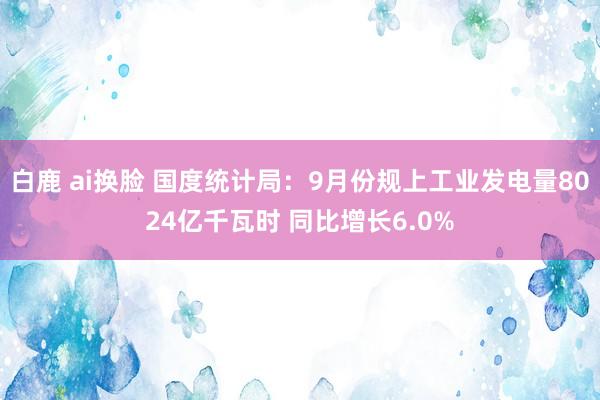 白鹿 ai换脸 国度统计局：9月份规上工业发电量8024亿千瓦时 同比增长6.0%