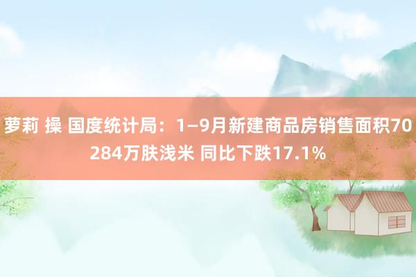 萝莉 操 国度统计局：1—9月新建商品房销售面积70284万肤浅米 同比下跌17.1%