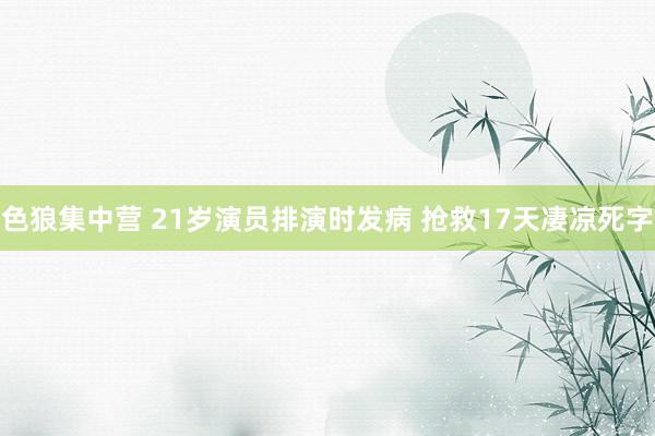 色狼集中营 21岁演员排演时发病 抢救17天凄凉死字