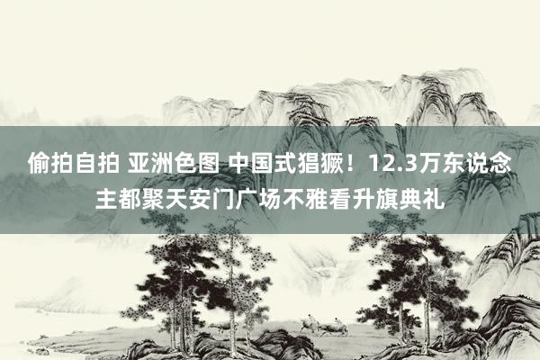 偷拍自拍 亚洲色图 中国式猖獗！12.3万东说念主都聚天安门广场不雅看升旗典礼