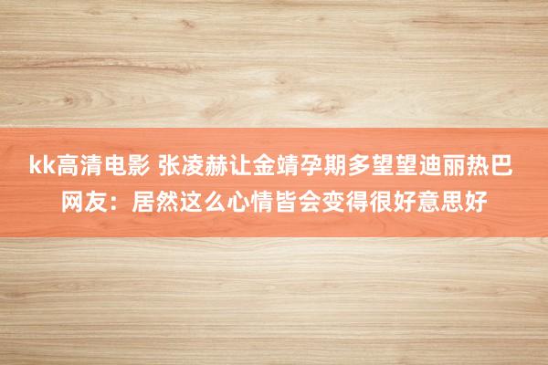 kk高清电影 张凌赫让金靖孕期多望望迪丽热巴 网友：居然这么心情皆会变得很好意思好