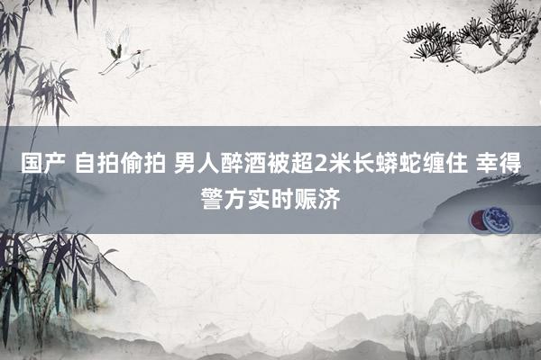 国产 自拍偷拍 男人醉酒被超2米长蟒蛇缠住 幸得警方实时赈济