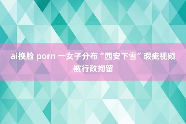 ai换脸 porn 一女子分布“西安下雪”瑕疵视频被行政拘留