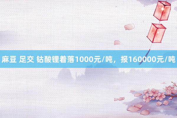 麻豆 足交 钴酸锂着落1000元/吨，报160000元/吨