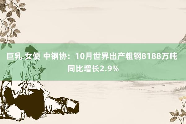 巨乳 女優 中钢协：10月世界出产粗钢8188万吨 同比增长2.9%