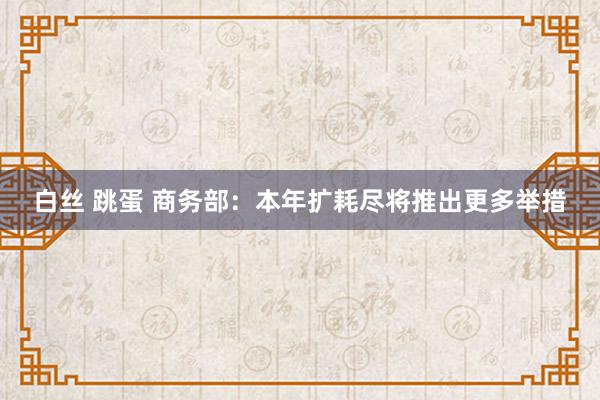 白丝 跳蛋 商务部：本年扩耗尽将推出更多举措