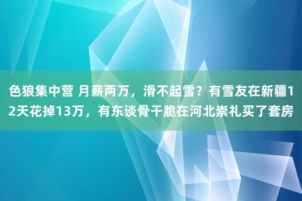 色狼集中营 月薪两万，滑不起雪？有雪友在新疆12天花掉13万，有东谈骨干脆在河北崇礼买了套房