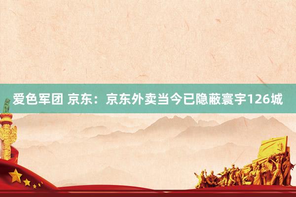 爱色军团 京东：京东外卖当今已隐蔽寰宇126城