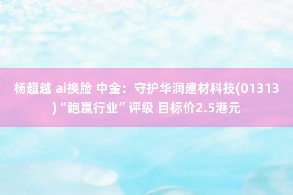 杨超越 ai换脸 中金：守护华润建材科技(01313)“跑赢行业”评级 目标价2.5港元