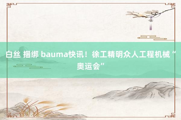 白丝 捆绑 bauma快讯！徐工精明众人工程机械“奥运会”