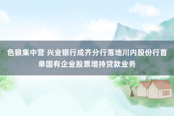 色狼集中营 兴业银行成齐分行落地川内股份行首单国有企业股票增持贷款业务