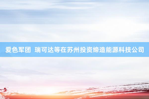 爱色军团  瑞可达等在苏州投资缔造能源科技公司