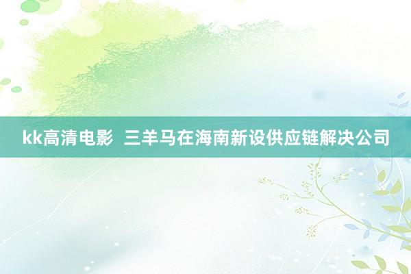 kk高清电影  三羊马在海南新设供应链解决公司