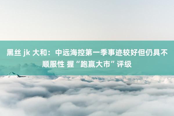 黑丝 jk 大和：中远海控第一季事迹较好但仍具不顺服性 握“跑赢大市”评级