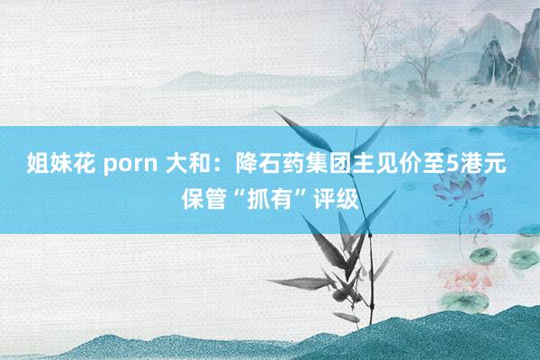 姐妹花 porn 大和：降石药集团主见价至5港元 保管“抓有”评级